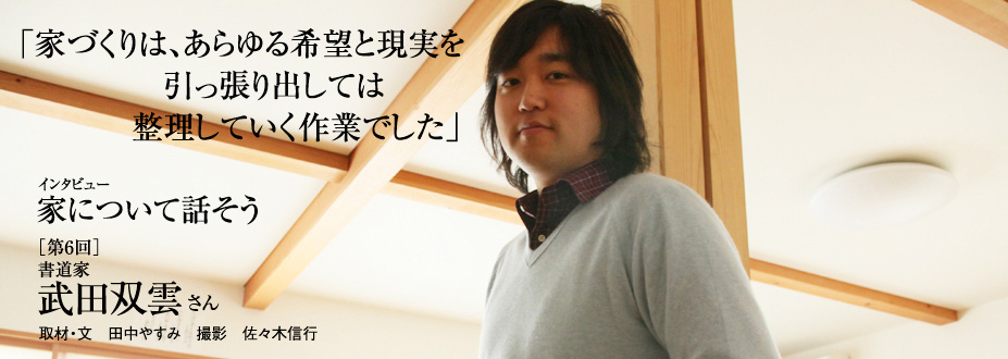 インタビュー　家について話そう
「家づくりは、あらゆる希望と現実を引っ張り出しては整理していく作業でした」［第6回］書道家　武田双雲さん　取材・文　田中やすみ　撮影　佐々木信行